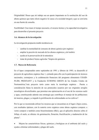 11
Originalidad: Deseo que mi trabajo sea un aporte importante en la sustitución del uso de
abono químico que tanto efecto negativo le causa a la sociedad integral y que se convierta
en una fuente de consulta.
Factibilidad: Creo tener el tiempo necesario, el recurso técnico y la capacidad investigativa
para desarrollar el presente proyecto.
1.6. Alcances de la investigación
La investigación propuesta tendrá incidencia en:
- cambiar la mentalidad de consumo de abono químico por orgánico
- ampliar la porción de mercado de los abonos orgánicos y de lombriz
- ayuda en la preservación de la naturaleza
- tratar de producir bienes agrícolas “limpios de químicos
1.7. Marco de Referencia
En el lapso comprendido entre septiembre de 1991 y febrero de 1993, se desarrolló el
proyecto de agricultura orgánica fase 1, cortando para ello con la participación de técnicos
nacionales, extranjeros y la colaboración financiera del programa alimentario USAID-
PL480, PROEXANT y la Fundación ECHOING GREEN de los Estados Unidos de
Norteamérica,”este proyecto tenía como meta la tecnología orgánica . Puesta a
consideración llama la atención de sus potenciales usuarios por sus originales arreglos
tecnológicos diversificados, que permiten una optimización en el uso de los recursos suelo
y agua, constituyendo además una estrategia que contribuye al manejo de las poblaciones
de insectos, plagas y a impedir la proliferación de enfermedades en los cultivos”.
Por lo que se recomienda utilizar los recursos que se encuentran en el lugar a bajos costos,
con resultados óptimos, con la materia corro orgánica como abono orgánico compost, o
vermi compost o también como bioestimulantes (Bid.), que al aplicarlos directos sobre el
follaje, al suelo, se obtiene «la germinación, floración, fructificación y maduración de las
planta”.
• Mejora las características físicas, químicas y biológicas en el ambiente del suelo y
ayuda a eliminar enfermedades y plagas del suelo.
 