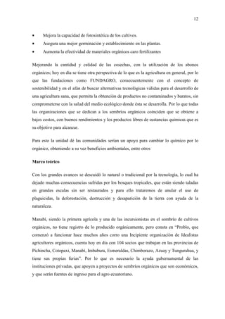 12
• Mejora la capacidad de fotosintética de los cultivos.
• Asegura una mejor germinación y establecimiento en las plantas.
• Aumenta la efectividad de materiales orgánicos caro fertilizantes
Mejorando la cantidad y calidad de las cosechas, con la utilización de los abonos
orgánicos; hoy en día se tiene otra perspectiva de lo que es la agricultura en general, por lo
que las fundaciones como FUNDAGRO, consecuentemente con el concepto de
sostenibilidad y en el afán de buscar alternativas tecnológicas válidas para el desarrollo de
una agricultura sana, que permita la obtención de productos no contaminados y baratos, sin
comprometerse con la salud del medio ecológico donde ésta se desarrolla. Por lo que todas
las organizaciones que se dedican a los sembríos orgánicos coinciden que se obtiene a
bajos costos, con buenos rendimientos y los productos libres de sustancias químicas que es
su objetivo para alcanzar.
Para esto la unidad dé las comunidades serían un apoyo para cambiar lo químico por lo
orgánico, obteniendo a su vez beneficios ambientales, entre otros
Marco teórico
Con los grandes avances se descuidó lo natural o tradicional por la tecnología, lo cual ha
dejado muchas consecuencias sufridas por los bosques tropicales, que están siendo taladas
en grandes escalas sin ser restaurados y para ello trataremos de anular el uso de
plaguicidas, la deforestación, destrucción y desaparición de la tierra con ayuda de la
naturaleza.
Manabí, siendo la primera agrícola y una de las incursionistas en el sombrío de cultivos
orgánicos, no tiene registro de lo producido orgánicamente, pero consta en “Problo, que
comenzó a funcionar hace muchos años corro una Incipiente organización de Idealistas
agricultores orgánicos, cuenta hoy en día con 104 socios que trabajan en las provincias de
Pichincha, Cotopaxi, Manabí, Imbabura, Esmeraldas, Chimborazo, Azuay y Tungurahua, y
tiene sus propias ferias”. Por lo que es necesario la ayuda gubernamental de las
instituciones privadas, que apoyen a proyectos de sembríos orgánicos que son económicos,
y que serán fuentes de ingreso para el agro ecuatoriano.
 