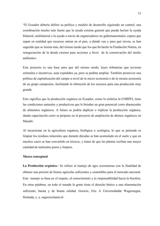 13
“El Ecuador debería definir su política y modelo de desarrollo siguiendo un control, una
coordinación mucho más fuerte que la ayuda externa general que pueda Incluir la ayuda
bilateral, multilateral o la ayuda a través de organizadores no gubernamentales; espera que
sepan en realidad que recursos entran en el país, a dónde van y para qué sirven, se han
sugerido que se insista más, del mismo modo que los que ha hecho la Fundación Natura, en
renegociación de la deuda externa para acciones a favor de la conservación del medio
ambiente»
Este proyecto es una base para que del mismo modo, leyes tributarias que tuvieran
estímulos e incentivos, sean expedidos ya, pero se podrán ampliar. También promover una
política de capitalización del campo a nivel de la micro economía o de la misma economía
de un grupo campesino, facilitando la obtención de los recursos para una producción muy
grande.
Esto significa que la producción orgánica en Ecuador, como lo enfatiza la CORPEI, tiene
las condiciones naturales y productivas que le brindan un gran potencial corro abastecedor
de alimentos orgánicos. A futuro se podría duplicar o triplicar la producción orgánica,
dando capacitación corro se propone en el proyecto de ampliación de abonos orgánicos en
Manabí.
Al incursionar en la agricultura orgánica, biológica o ecológica, lo que se pretende es
limpiar los residuos minerales que durante décadas se han acumulado en el suelo y que en
muchos casos se han convertido en tóxicos, y tratar de que las plantas reciban una mayor
cantidad de nutrientes puros y limpios.
Marco conceptual
La Producción orgánica.- Se refiere al manejo de agro ecosistemas con la finalidad de
obtener una presión de bienes agrícolas suficientes y sostenibles para el mercado nacional.
Este manejo se basa en el respeto, el conocimiento y la responsabilidad hacia la biosfera.
En otras palabras, en todo el mundo la gente tiene el derecho básico a una alimentación
suficiente, barata y de buena calidad. Goswie, Eric A Universidadde Wagerungen,
Holanda, e. a. eagoewielanet.nl
 