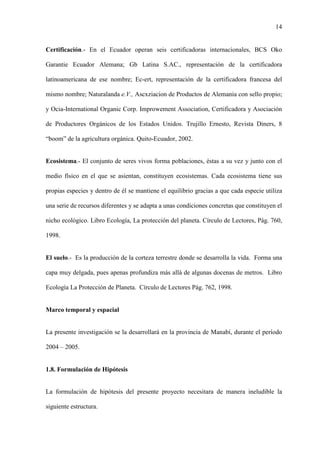 14
Certificación.- En el Ecuador operan seis certificadoras internacionales, BCS Oko
Garantie Ecuador Alemana; Gb Latina S.AC., representación de la certificadora
latinoamericana de ese nombre; Ec-ert, representación de la certificadora francesa del
mismo nombre; Naturalanda e.V., Ascxziacion de Productos de Alemania con sello propio;
y Ocia-International Organic Corp. Improwement Association, Certificadora y Asociación
de Productores Orgánicos de los Estados Unidos. Trujillo Ernesto, Revista Diners, 8
“boom” de la agricultura orgánica. Quito-Ecuador, 2002.
Ecosistema.- El conjunto de seres vivos forma poblaciones, éstas a su vez y junto con el
medio físico en el que se asientan, constituyen ecosistemas. Cada ecosistema tiene sus
propias especies y dentro de él se mantiene el equilibrio gracias a que cada especie utiliza
una serie de recursos diferentes y se adapta a unas condiciones concretas que constituyen el
nicho ecológico. Libro Ecología, La protección del planeta. Círculo de Lectores, Pág. 760,
1998.
El suelo.- Es la producción de la corteza terrestre donde se desarrolla la vida. Forma una
capa muy delgada, pues apenas profundiza más allá de algunas docenas de metros. Libro
Ecología La Protección de Planeta. Círculo de Lectores Pág. 762, 1998.
Marco temporal y espacial
La presente investigación se la desarrollará en la provincia de Manabí, durante el período
2004 – 2005.
1.8. Formulación de Hipótesis
La formulación de hipótesis del presente proyecto necesitara de manera ineludible la
siguiente estructura.
 