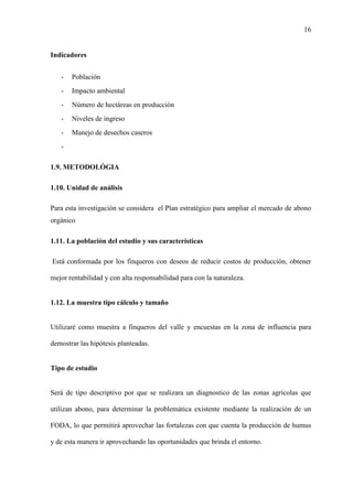 16
Indicadores
- Población
- Impacto ambiental
- Número de hectáreas en producción
- Niveles de ingreso
- Manejo de desechos caseros
-
1.9. METODOLÓGIA
1.10. Unidad de análisis
Para esta investigación se considera el Plan estratégico para ampliar el mercado de abono
orgánico
1.11. La población del estudio y sus características
Está conformada por los finqueros con deseos de reducir costos de producción, obtener
mejor rentabilidad y con alta responsabilidad para con la naturaleza.
1.12. La muestra tipo cálculo y tamaño
Utilizaré como muestra a finqueros del valle y encuestas en la zona de influencia para
demostrar las hipótesis planteadas.
Tipo de estudio
Será de tipo descriptivo por que se realizara un diagnostico de las zonas agrícolas que
utilizan abono, para determinar la problemática existente mediante la realización de un
FODA, lo que permitirá aprovechar las fortalezas con que cuenta la producción de humus
y de esta manera ir aprovechando las oportunidades que brinda el entorno.
 