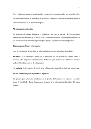 17
Será explicativo porque se analizaran las causas y efectos ocasionados por la producción y
utilización del humus de lombriz y de acuerdo a esto poder plantear las estrategias que se
irán desarrollando en el denominado plan
Métodos de investigación
Se aplicaran el método Inductivo – deductivo, por que se partirá de los problemas
particulares encontrados en la producción y demanda de humus considerando cada uno de
las fincas dedicadas a labores agrícolas para llegar a la generalizaciones respectivas.
Técnicas para obtener información
para la recolección de los datos se utilizara la información primaria y secundaria :
Primaria: Se la obtendrá a través de la aplicación de las técnicas de campo, como la
encuesta a los finqueros del valle del río Portoviejo y las entrevistas a directivos inmersos
en la problemática motivo de este estudio.
Secundaria: Se la obtendrá de las técnicas bibliografías como libros, folletos, Internet, etc.
Diseño estadístico para la prueba de hipótesis
Se aplicara para el diseño estadístico de la prueba de hipótesis los métodos conocidos
como el Chi, Chi2 y Te de Student, con el apoyo de la información obtenida y del marco
teórico.
 