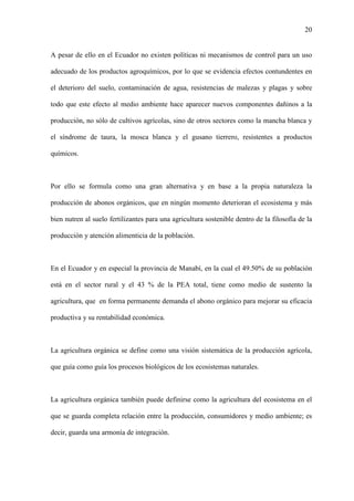 20
A pesar de ello en el Ecuador no existen políticas ni mecanismos de control para un uso
adecuado de los productos agroquímicos, por lo que se evidencia efectos contundentes en
el deterioro del suelo, contaminación de agua, resistencias de malezas y plagas y sobre
todo que este efecto al medio ambiente hace aparecer nuevos componentes dañinos a la
producción, no sólo de cultivos agrícolas, sino de otros sectores como la mancha blanca y
el síndrome de taura, la mosca blanca y el gusano tierrero, resistentes a productos
químicos.
Por ello se formula como una gran alternativa y en base a la propia naturaleza la
producción de abonos orgánicos, que en ningún momento deterioran el ecosistema y más
bien nutren al suelo fertilizantes para una agricultura sostenible dentro de la filosofía de la
producción y atención alimenticia de la población.
En el Ecuador y en especial la provincia de Manabí, en la cual el 49.50% de su población
está en el sector rural y el 43 % de la PEA total, tiene como medio de sustento la
agricultura, que en forma permanente demanda el abono orgánico para mejorar su eficacia
productiva y su rentabilidad económica.
La agricultura orgánica se define como una visión sistemática de la producción agrícola,
que guía como guía los procesos biológicos de los ecosistemas naturales.
La agricultura orgánica también puede definirse como la agricultura del ecosistema en el
que se guarda completa relación entre la producción, consumidores y medio ambiente; es
decir, guarda una armonía de integración.
 
