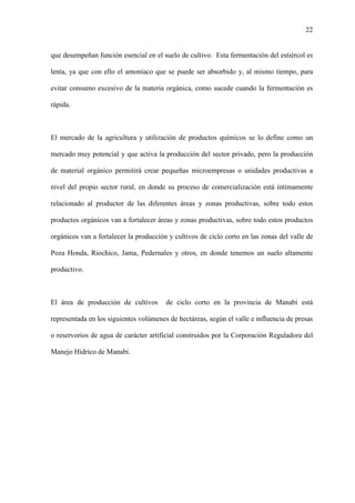 22
que desempeñan función esencial en el suelo de cultivo. Esta fermentación del estiércol es
lenta, ya que con ello el amoníaco que se puede ser absorbido y, al mismo tiempo, para
evitar consumo excesivo de la materia orgánica, como sucede cuando la fermentación es
rápida.
El mercado de la agricultura y utilización de productos químicos se lo define como un
mercado muy potencial y que activa la producción del sector privado, pero la producción
de material orgánico permitirá crear pequeñas microempresas o unidades productivas a
nivel del propio sector rural, en donde su proceso de comercialización está íntimamente
relacionado al productor de las diferentes áreas y zonas productivas, sobre todo estos
productos orgánicos van a fortalecer áreas y zonas productivas, sobre todo estos productos
orgánicos van a fortalecer la producción y cultivos de ciclo corto en las zonas del valle de
Poza Honda, Riochico, Jama, Pedernales y otros, en donde tenemos un suelo altamente
productivo.
El área de producción de cultivos de ciclo corto en la provincia de Manabí está
representada en los siguientes volúmenes de hectáreas, según el valle e influencia de presas
o reservorios de agua de carácter artificial construidos por la Corporación Reguladora del
Manejo Hídrico de Manabí.
 