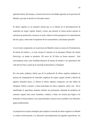 24
agricultor dentro del manejo y conservación de las actividades agrícolas en la provincia de
Manabí y por qué no decirlo en el Ecuador entero.
El abono orgánico es un producto natural que se lo obtiene de la descomposición de
materiales de origen vegetal, animal y mixto, que permite en forma técnica mejorar la
estructura de producción, conservar el suelo, reducir en forma progresiva la contaminación
del aire, agua y sobre todo el organismo de los consumidores y del propio agricultor.
A nivel micro empresarial, en la provincia de Manabí existen no menos de 30 productores
de humus de lombriz, y el más cercano lo tenemos en la parroquia Chirijos del cantón
Portoviejo, en donde se producen 150 sacos de 20 kilos en forma mensual. Esta
microempresa tiene como finalidad abastecer de humus de lombriz a los agricultores del
valle del río Chico y parte de la zona baja de Rocafuerte y Charapotó.
Por otra parte, podemos indicar que de la producción de abono orgánico mediante un
proceso de compastación de materiales orgánicos de origen vegetal, animal y adición de
algunos minerales puros, se obtiene el abono orgánico compuesto con alto índice de
nitrógeno, fósforo y potasio, y bajos porcentajes de calcio, magnesio, cobre, zinc. De lo
manifestado la agricultura moderna enfrenta una permanente demanda de productos de
consumo vegetal, tales como: hortalizas, verduras y frutas, las mismas que llegan a los
mercados en forma natural y son comercializados a precios muy accesibles a los diferentes
grupos poblacionales.
La propuesta de un plan estratégico para ampliar el mercado de abono orgánico en Manabí
se somete exclusivamente a la educación microempresarial de pequeños agricultores, los
 