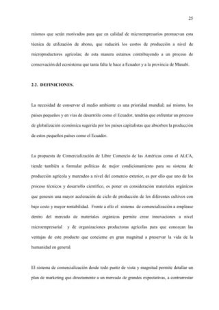 25
mismos que serán motivados para que en calidad de microempresarios promuevan esta
técnica de utilización de abono, que reducirá los costos de producción a nivel de
microproductores agrícolas; de esta manera estamos contribuyendo a un proceso de
conservación del ecosistema que tanta falta le hace a Ecuador y a la provincia de Manabí.
2.2. DEFINICIONES.
La necesidad de conservar el medio ambiente es una prioridad mundial; así mismo, los
países pequeños y en vías de desarrollo como el Ecuador, tendrán que enfrentar un proceso
de globalización económica sugerida por los países capitalistas que absorben la producción
de estos pequeños países como el Ecuador.
La propuesta de Comercialización de Libre Comercio de las Américas como el ALCA,
tiende también a formular políticas de mejor condicionamiento para su sistema de
producción agrícola y mercadeo a nivel del comercio exterior, es por ello que uno de los
proceso técnicos y desarrollo científico, es poner en consideración materiales orgánicos
que generen una mayor aceleración de ciclo de producción de los diferentes cultivos con
bajo costo y mayor rentabilidad. Frente a ello el sistema de comercialización a emplease
dentro del mercado de materiales orgánicos permite crear innovaciones a nivel
microempresarial y de organizaciones productoras agrícolas para que conozcan las
ventajas de este producto que concierne en gran magnitud a preservar la vida de la
humanidad en general.
El sistema de comercialización desde todo punto de vista y magnitud permite detallar un
plan de marketing que directamente a un mercado de grandes expectativas, a contrarrestar
 