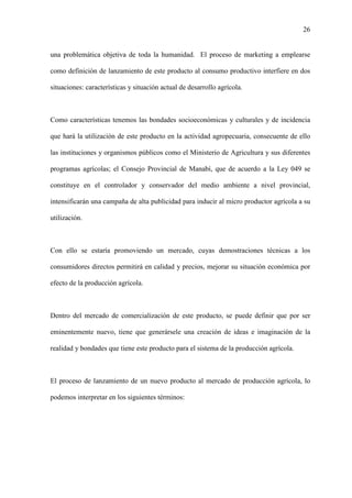 26
una problemática objetiva de toda la humanidad. El proceso de marketing a emplearse
como definición de lanzamiento de este producto al consumo productivo interfiere en dos
situaciones: características y situación actual de desarrollo agrícola.
Como características tenemos las bondades socioeconómicas y culturales y de incidencia
que hará la utilización de este producto en la actividad agropecuaria, consecuente de ello
las instituciones y organismos públicos como el Ministerio de Agricultura y sus diferentes
programas agrícolas; el Consejo Provincial de Manabí, que de acuerdo a la Ley 049 se
constituye en el controlador y conservador del medio ambiente a nivel provincial,
intensificarán una campaña de alta publicidad para inducir al micro productor agrícola a su
utilización.
Con ello se estaría promoviendo un mercado, cuyas demostraciones técnicas a los
consumidores directos permitirá en calidad y precios, mejorar su situación económica por
efecto de la producción agrícola.
Dentro del mercado de comercialización de este producto, se puede definir que por ser
eminentemente nuevo, tiene que generársele una creación de ideas e imaginación de la
realidad y bondades que tiene este producto para el sistema de la producción agrícola.
El proceso de lanzamiento de un nuevo producto al mercado de producción agrícola, lo
podemos interpretar en los siguientes términos:
 
