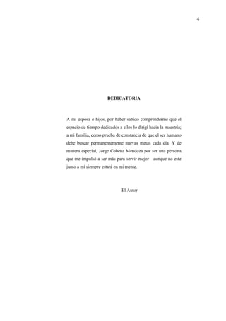 4
DEDICATORIA
A mi esposa e hijos, por haber sabido comprenderme que el
espacio de tiempo dedicados a ellos lo dirigí hacia la maestría;
a mi familia, como prueba de constancia de que el ser humano
debe buscar permanentemente nuevas metas cada día. Y de
manera especial, Jorge Cobeña Mendoza por ser una persona
que me impulsó a ser más para servir mejor aunque no este
junto a mí siempre estará en mi mente.
El Autor
 