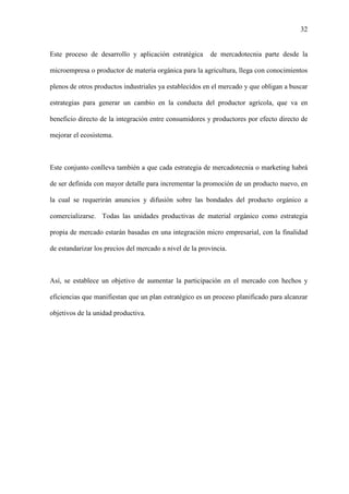 32
Este proceso de desarrollo y aplicación estratégica de mercadotecnia parte desde la
microempresa o productor de materia orgánica para la agricultura, llega con conocimientos
plenos de otros productos industriales ya establecidos en el mercado y que obligan a buscar
estrategias para generar un cambio en la conducta del productor agrícola, que va en
beneficio directo de la integración entre consumidores y productores por efecto directo de
mejorar el ecosistema.
Este conjunto conlleva también a que cada estrategia de mercadotecnia o marketing habrá
de ser definida con mayor detalle para incrementar la promoción de un producto nuevo, en
la cual se requerirán anuncios y difusión sobre las bondades del producto orgánico a
comercializarse. Todas las unidades productivas de material orgánico como estrategia
propia de mercado estarán basadas en una integración micro empresarial, con la finalidad
de estandarizar los precios del mercado a nivel de la provincia.
Así, se establece un objetivo de aumentar la participación en el mercado con hechos y
eficiencias que manifiestan que un plan estratégico es un proceso planificado para alcanzar
objetivos de la unidad productiva.
 