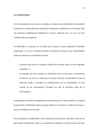 34
2.4. PUBLICIDAD.
En la actualidad existe un comercio complejo, en donde existe problemática del desarrollo
económico por efecto directo de monopolios comerciales establecidos en el mercado, bajo
una estructura completamente definida por el sector industrial, que a la vez es un ente
económico de gran magnitud.
La publicidad se constituye en un medio que favorece en gran magnitud el desarrollo
empresarial, y a la vez es también un factor de desarrollo económico que interpretándolo
desde dos puntos de vista diferentes expresa:
- La primer nace como un concepto contable de la misma, como un costo imputable
al producto; y
- La segunda, que sólo considera la publicidad como un ente puro y estrictamente
económico, sin tener en cuenta que el carácter social de la publicidad en torno al
bienestar, ayuda a conseguir las modificaciones de las mentalidades, el nivel
cultural de los consumidores, llevando con ello al desarrollo pleno de la
microempresa.
La publicidad en términos conceptuales es el instrumento por el cual se publica un material
de promoción en diferentes medios que logra influir en el consumo y ventas de los bienes y
servicios ubicados en el mercado.
En otras palabras, la publicidad es una comunicación no personal, realizada a través de un
patrocinador identificado, relativa a su organización, productos, servicio o idea y que tiene
 