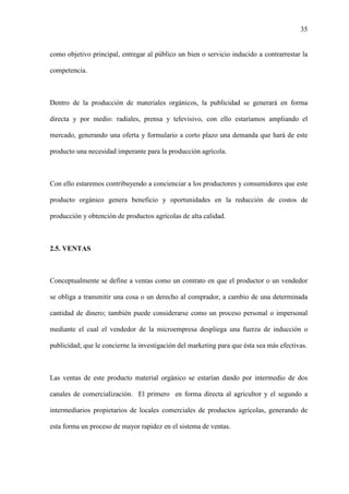 35
como objetivo principal, entregar al público un bien o servicio inducido a contrarrestar la
competencia.
Dentro de la producción de materiales orgánicos, la publicidad se generará en forma
directa y por medio: radiales, prensa y televisivo, con ello estaríamos ampliando el
mercado, generando una oferta y formulario a corto plazo una demanda que hará de este
producto una necesidad imperante para la producción agrícola.
Con ello estaremos contribuyendo a concienciar a los productores y consumidores que este
producto orgánico genera beneficio y oportunidades en la reducción de costos de
producción y obtención de productos agrícolas de alta calidad.
2.5. VENTAS
Conceptualmente se define a ventas como un contrato en que el productor o un vendedor
se obliga a transmitir una cosa o un derecho al comprador, a cambio de una determinada
cantidad de dinero; también puede considerarse como un proceso personal o impersonal
mediante el cual el vendedor de la microempresa despliega una fuerza de inducción o
publicidad; que le concierne la investigación del marketing para que ésta sea más efectivas.
Las ventas de este producto material orgánico se estarían dando por intermedio de dos
canales de comercialización. El primero en forma directa al agricultor y el segundo a
intermediarios propietarios de locales comerciales de productos agrícolas, generando de
esta forma un proceso de mayor rapidez en el sistema de ventas.
 