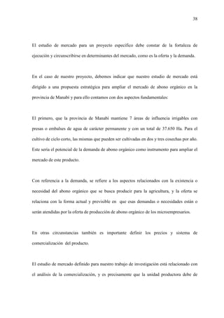38
El estudio de mercado para un proyecto específico debe constar de la fortaleza de
ejecución y circunscribirse en determinantes del mercado, como es la oferta y la demanda.
En el caso de nuestro proyecto, debemos indicar que nuestro estudio de mercado está
dirigido a una propuesta estratégica para ampliar el mercado de abono orgánico en la
provincia de Manabí y para ello contamos con dos aspectos fundamentales:
El primero, que la provincia de Manabí mantiene 7 áreas de influencia irrigables con
presas o embalses de agua de carácter permanente y con un total de 37.650 Ha. Para el
cultivo de ciclo corto, las mismas que pueden ser cultivadas en dos y tres cosechas por año.
Este sería el potencial de la demanda de abono orgánico como instrumento para ampliar el
mercado de este producto.
Con referencia a la demanda, se refiere a los aspectos relacionados con la existencia o
necesidad del abono orgánico que se busca producir para la agricultura, y la oferta se
relaciona con la forma actual y previsible en que esas demandas o necesidades están o
serán atendidas por la oferta de producción de abono orgánico de los microempresarios.
En otras circunstancias también es importante definir los precios y sistema de
comercialización del producto.
El estudio de mercado definido para nuestro trabajo de investigación está relacionado con
el análisis de la comercialización, y es precisamente que la unidad productora debe de
 