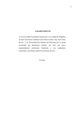 5
AGRADECIMIENTO
A la Universidad Tecnológica Equinoccial, a su Unidad de Postgrado,
al señor Vicerrector Académico José Julio Cevallos e Ing. Juan Carlos
Rivera. A la Universidad San Gregorio de Portoviejo por su ayuda
invalorable que permitieron culminar con éxito este nuevo
emprendimiento profesional, finalmente a mis compañeros
maestrantes y de manera especial a mi director de tesis.
El Autor
 