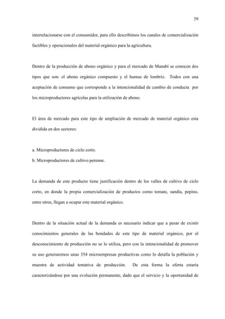 39
interrelacionarse con el consumidor, para ello describimos los canales de comercialización
factibles y operacionales del material orgánico para la agricultura.
Dentro de la producción de abono orgánico y para el mercado de Manabí se conocen dos
tipos que son: el abono orgánico compuesto y el humus de lombriz. Todos con una
aceptación de consumo que corresponde a la intencionalidad de cambio de conducta por
los microproductores agrícolas para la utilización de abono.
El área de mercado para este tipo de ampliación de mercado de material orgánico esta
dividida en dos sectores:
a. Microproductores de ciclo corto.
b. Microproductores de cultivo perenne.
La demanda de este producto tiene justificación dentro de los valles de cultivo de ciclo
corto, en donde la propia comercialización de productos como tomate, sandía, pepino,
entre otros, llegan a ocupar este material orgánico.
Dentro de la situación actual de la demanda es necesario indicar que a pesar de existir
conocimientos generales de las bondades de este tipo de material orgánico, por el
desconocimiento de producción no se lo utiliza, pero con la intencionalidad de promover
su uso generaremos unas 354 microempresas productivas como lo detalla la población y
muestra de actividad tentativa de producción. De esta forma la oferta estaría
caracterizándose por una evolución permanente, dado que el servicio y la oportunidad de
 