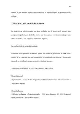 40
manejo de este material orgánico no son tóxicos, ni perjudicial para las personas que lo
utilizan.
ANÁLISIS DEL RÉGIMEN DE MERCADEO.
La creación de microempresas por áreas definidas en el sector rural generará una
competencia perfecta, en donde los precios son homogéneos y se determinarán por una
oferta de calidad y tipo específico del material orgánico.
La ampliación de la capacidad instalada.
Existiendo en la provincia de Manabí apenas una oferta de producción de 1800 sacos
anuales de 20 kilos cada uno, que producen los 30 productores, no alcanzan a satisfacer la
demanda en consideraciones expuestas en el siguiente resumen:
Total de fincas en Manabí 70.781 = 100% muestra 384 = 0,54%
Situación actual
30 productores – 5 sacos de 20 kilos por mes = 150 sacos mensuales = 180 sacos anuales =
36.000 kilos por año.
Situación futura:
384 fincas productoras x 5 sacos mensuales = 1920 sacos al mes por 12 = 23.040 sacos al
año x 20 kilos c/u = 460.800 kilos al años.
 
