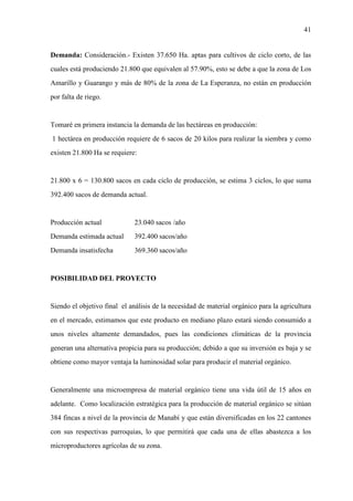 41
Demanda: Consideración.- Existen 37.650 Ha. aptas para cultivos de ciclo corto, de las
cuales está produciendo 21.800 que equivalen al 57.90%, esto se debe a que la zona de Los
Amarillo y Guarango y más de 80% de la zona de La Esperanza, no están en producción
por falta de riego.
Tomaré en primera instancia la demanda de las hectáreas en producción:
1 hectárea en producción requiere de 6 sacos de 20 kilos para realizar la siembra y como
existen 21.800 Ha se requiere:
21.800 x 6 = 130.800 sacos en cada ciclo de producción, se estima 3 ciclos, lo que suma
392.400 sacos de demanda actual.
Producción actual 23.040 sacos /año
Demanda estimada actual 392.400 sacos/año
Demanda insatisfecha 369.360 sacos/año
POSIBILIDAD DEL PROYECTO
Siendo el objetivo final el análisis de la necesidad de material orgánico para la agricultura
en el mercado, estimamos que este producto en mediano plazo estará siendo consumido a
unos niveles altamente demandados, pues las condiciones climáticas de la provincia
generan una alternativa propicia para su producción; debido a que su inversión es baja y se
obtiene como mayor ventaja la luminosidad solar para producir el material orgánico.
Generalmente una microempresa de material orgánico tiene una vida útil de 15 años en
adelante. Como localización estratégica para la producción de material orgánico se sitúan
384 fincas a nivel de la provincia de Manabí y que están diversificadas en los 22 cantones
con sus respectivas parroquias, lo que permitirá que cada una de ellas abastezca a los
microproductores agrícolas de su zona.
 