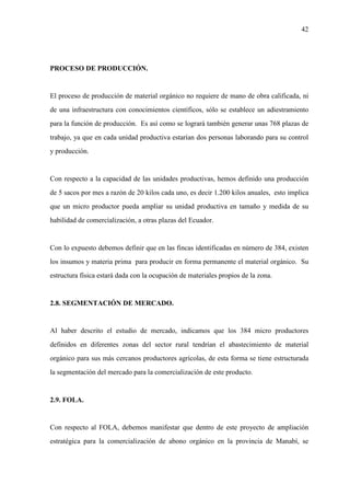 42
PROCESO DE PRODUCCIÓN.
El proceso de producción de material orgánico no requiere de mano de obra calificada, ni
de una infraestructura con conocimientos científicos, sólo se establece un adiestramiento
para la función de producción. Es así como se logrará también generar unas 768 plazas de
trabajo, ya que en cada unidad productiva estarían dos personas laborando para su control
y producción.
Con respecto a la capacidad de las unidades productivas, hemos definido una producción
de 5 sacos por mes a razón de 20 kilos cada uno, es decir 1.200 kilos anuales, esto implica
que un micro productor pueda ampliar su unidad productiva en tamaño y medida de su
habilidad de comercialización, a otras plazas del Ecuador.
Con lo expuesto debemos definir que en las fincas identificadas en número de 384, existen
los insumos y materia prima para producir en forma permanente el material orgánico. Su
estructura física estará dada con la ocupación de materiales propios de la zona.
2.8. SEGMENTACIÓN DE MERCADO.
Al haber descrito el estudio de mercado, indicamos que los 384 micro productores
definidos en diferentes zonas del sector rural tendrían el abastecimiento de material
orgánico para sus más cercanos productores agrícolas, de esta forma se tiene estructurada
la segmentación del mercado para la comercialización de este producto.
2.9. FOLA.
Con respecto al FOLA, debemos manifestar que dentro de este proyecto de ampliación
estratégica para la comercialización de abono orgánico en la provincia de Manabí, se
 