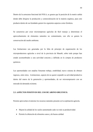44
Dentro de la estructura funcional del FOLA, se genera que la posición de la matriz señala
donde debe dirigirse la producción y comercialización de la materia orgánica, pues este
producto dentro de sus bondades genera los siguientes aspectos como fortaleza.
Se caracteriza por crear microempresas agrícolas de fácil manejo y determinan el
aprovechamiento de elementos naturales no contaminante, con ello se genera la
conservación del medio ambiente.
Las limitaciones son generadas por la falta de principio de organización de los
microproductores agrícolas a nivel de la provincia de Manabí, sobre todo porque han
estado acostumbrados a una actividad concreta y definida en la compra de productos
químicos.
Las oportunidades son amplias fomentan trabajo, estabilidad, nuevo sistema de obtener
ingresos, entre otros. Limitaciones, aspecto de no querer expandir su actividad productiva
dentro del marco de la generación y oportunidades, de ser microempresario con un
mercado de demanda existente.
2.3. ASPECTOS POSITIVOS DEL USO DE ABONO ORGÁNICO.
Permite aprovechar al máximo los recursos naturales presente en la explotación agrícola.
• Mejora la calidad de los suelos aumentando cada vez más su productividad.
• Permite la obtención de alimentos sanos y de buena calidad.
 