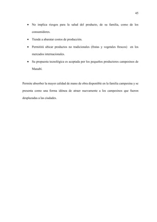 45
• No implica riesgos para la salud del producto, de su familia, como de los
consumidores.
• Tiende a abaratar costos de producción.
• Permitirá ubicar productos no tradicionales (frutas y vegetales frescos) en los
mercados internacionales.
• Su propuesta tecnológica es aceptada por los pequeños productores campesinos de
Manabí.
Permite absorber la mayor calidad de mano de obra disponible en la familia campesina y se
presenta como una forma idónea de atraer nuevamente a los campesinos que fueron
desplazadas a las ciudades.
 