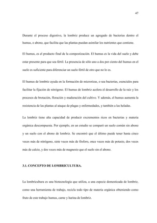 47
Durante el proceso digestivo, la lombriz produce un agregado de bacterias dentro el
humus, o abono, que facilita que las plantas puedan asimilar los nutrientes que contiene.
El humus, es el producto final de la compostización. El humus es la vida del suelo y debe
estar presente para que sea fértil. La presencia de sólo uno a dos por ciento del humus en el
suelo es suficiente para diferenciar un suelo fértil de otro que no lo es.
El humus de lombriz ayuda en la formación de microrizas, o sea bacterias, esenciales para
facilitar la fijación de nitrógeno. El humus de lombriz acelera el desarrollo de la raíz y los
procesos de brotación, floración y maduración del cultivo. Y además, el humus aumenta la
resistencia de las plantas al ataque de plagas y enfermedades, y también a las heladas.
La lombriz tiene alta capacidad de producir excrementos ricos en bacterias y materia
orgánica descompuesta. Por ejemplo, en un estudio se comparó un suelo común sin abono
y un suelo con el abono de lombriz. Se encontró que el último puede tener hasta cinco
veces más de nitrógeno, siete veces más de fósforo, once veces más de potasio, dos veces
más de calcio, y dos veces más de magnesio que el suelo sin el abono.
3.1. CONCEPTO DE LOMBRICULTURA.
La lombricultura es una biotecnología que utiliza, a una especie domesticada de lombriz,
como una herramienta de trabajo, recicla todo tipo de materia orgánica obteniendo como
fruto de este trabajo humus, carne y harina de lombriz.
 