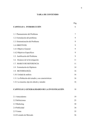 6
TABLA DE CONTENIDO
Pág.
CAPITULO 1. INTRODUCCIÓN
1.1 Planteamiento del Problema
1.2. Formulación del problema
1.3. Sistematización del Problema
1.4. OBJETIVOS
1.4.1 Objetivo General
1.4.2 Objetivos Específicos
1.5. Justificación del Problema
1.6. Alcances de la Investigación
1.7. MARCO DE REFERENCIA
1.8 Formulación de Hipótesis
1.9. METODOLOGÍA
1.10. Unidad de análisis
1.11. La Población del estudio y sus características
1.12. La muestra, tipo de cálculo y tamaño
CAPITULO 2. GENERALIDADES DE LA INVESTIGACIÓN
2.1 Antecedentes
2.2 Definiciones
2.3 Marketing
2.4 Publicidad
2.5 Ventas
2.6 El estudio de Mercado
6
7
9
9
9
9
9
9
11
11
14
16
16
16
16
18
19
25
30
34
35
36
 