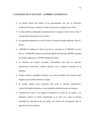 52
3.4. RAZONES DE SU ELECCIÓN – LOMBRIZ CALIFORNIANA
• En muchos países del mundo se ha experimentado con ella, en diferentes
condiciones de clima y altitud, viviendo en cautiverio sin fugarse de su lecho.
• Es muy prolífera, madurando sexualmente entre el segundo y tercer mes de vida. Y
su longevidad está próxima a los 16 años.
• Su capacidad reproductiva es muy elevada, la población puede duplicarse cada 45-
60 días.
• 1.000.000 de lombrices al cabo de un año se convierten en 12.000.000 y en dos
años en 144.000.000. Durante este periodo habrán transformado 240.000 toneladas
de residuos orgánicos en 150.000 toneladas de humus.
• Se alimenta con mucha voracidad, consumiendo todo tipo de desechos
agropecuarios (estiércoles, residuos agrícolas, etc.) y desechos orgánicos de la
industria.
• Produce enormes cantidades de humus y de carne de lombriz por hectárea como
ninguna otra actividad zootécnica lo logra.
• Se pueden obtener otros productos base para la industria farmacéutica.
A partir del líquido celomático, se han producido antibióticos para uso humano.
• Características como el no sangrar al producirse un corte de su cuerpo y ser
totalmente inmune al medio contaminado en el cual vive, como la elevada
capacidad de regeneración de sus tejidos, son motivos de investigación para la
aplicación en el ser humano.
 