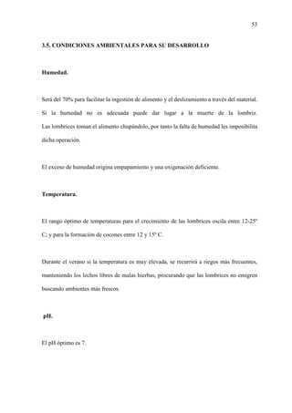 53
3.5. CONDICIONES AMBIENTALES PARA SU DESARROLLO
Humedad.
Será del 70% para facilitar la ingestión de alimento y el deslizamiento a través del material.
Si la humedad no es adecuada puede dar lugar a la muerte de la lombriz.
Las lombrices toman el alimento chupándolo, por tanto la falta de humedad les imposibilita
dicha operación.
El exceso de humedad origina empapamiento y una oxigenación deficiente.
Temperatura.
El rango óptimo de temperaturas para el crecimiento de las lombrices oscila entre 12-25º
C; y para la formación de cocones entre 12 y 15º C.
Durante el verano si la temperatura es muy elevada, se recurrirá a riegos más frecuentes,
manteniendo los lechos libres de malas hierbas, procurando que las lombrices no emigren
buscando ambientes más frescos.
pH.
El pH óptimo es 7.
 