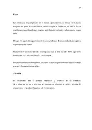 54
Riego.
Los sistemas de riego empleados son el manual y por aspersión. El manual consta de una
manguera de goma de características variables según la función de los lechos. Por su
sencillez es muy difundido pero requiere un trabajador implicado exclusivamente en esta
labor.
El riego por aspersión requiere mayor inversión, habiendo diversas modalidades según su
disposición en los lechos.
Si el contenido de sales y de sodio en el agua de riego es muy elevados darán lugar a una
disminución en el valor nutritivo del vermicompost.
Los encharcamientos deben evitarse, ya que un exceso de agua desplaza el aire del material
y provoca fermentación anaeróbica.
Aireación.
Es fundamental para la correcta respiración y desarrollo de las lombrices.
Si la aireación no es la adecuada el consumo de alimento se reduce; además del
apareamiento y reproducción debido a la compactación.
 