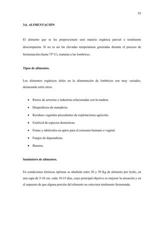55
3.6. ALIMENTACIÓN
El alimento que se les proporcionará será materia orgánica parcial o totalmente
descompuesta. Si no es así las elevadas temperaturas generadas durante el proceso de
fermentación (hasta 75º C), matarán a las lombrices.
Tipos de alimentos.
Los alimentos orgánicos útiles en la alimentación de lombrices son muy variados,
destacando entre otros:
• Restos de serrerías e industrias relacionadas con la madera.
• Desperdicios de mataderos.
• Residuos vegetales procedentes de explotaciones agrícolas.
• Estiércol de especies domésticas.
• Frutas y tubérculos no aptos para el consumo humano o vegetal.
• Fangos de depuradoras.
• Basuras.
Suministro de alimentos.
En condiciones térmicas óptimas se añadirán entre 20 y 30 Kg de alimento por lecho, en
una capa de 5-10 cm. cada 10-15 días, cuyo principal objetivo es mejorar la aireación y en
el supuesto de que alguna porción del alimento no estuviera totalmente fermentada.
 