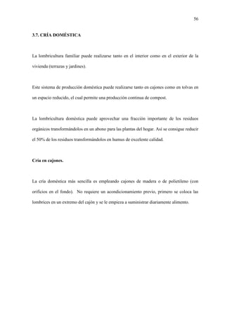 56
3.7. CRÍA DOMÉSTICA
La lombricultura familiar puede realizarse tanto en el interior como en el exterior de la
vivienda (terrazas y jardines).
Este sistema de producción doméstica puede realizarse tanto en cajones como en tolvas en
un espacio reducido, el cual permite una producción continua de compost.
La lombricultura doméstica puede aprovechar una fracción importante de los residuos
orgánicos transformándolos en un abono para las plantas del hogar. Así se consigue reducir
el 50% de los residuos transformándolos en humus de excelente calidad.
Cría en cajones.
La cría doméstica más sencilla es empleando cajones de madera o de polietileno (con
orificios en el fondo). No requiere un acondicionamiento previo, primero se coloca las
lombrices en un extremo del cajón y se le empieza a suministrar diariamente alimento.
 
