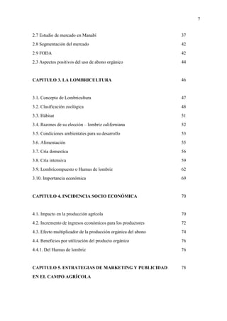 7
2.7 Estudio de mercado en Manabí
2.8 Segmentación del mercado
2.9 FODA
2.3 Aspectos positivos del uso de abono orgánico
CAPITULO 3. LA LOMBRICULTURA
3.1. Concepto de Lombricultura
3.2. Clasificación zoológica
3.3. Hábitat
3.4. Razones de su elección – lombriz californiana
3.5. Condiciones ambientales para su desarrollo
3.6. Alimentación
3.7. Cría domestica
3.8. Cría intensiva
3.9. Lombricompuesto o Humus de lombriz
3.10. Importancia económica
CAPITULO 4. INCIDENCIA SOCIO ECONÓMICA
4.1. Impacto en la producción agrícola
4.2. Incremento de ingresos económicos para los productores
4.3. Efecto multiplicador de la producción orgánica del abono
4.4. Beneficios por utilización del producto orgánico
4.4.1. Del Humus de lombriz
CAPITULO 5. ESTRATEGIAS DE MARKETING Y PUBLICIDAD
EN EL CAMPO AGRÍCOLA
37
42
42
44
46
47
48
51
52
53
55
56
59
62
69
70
70
72
74
76
76
78
 