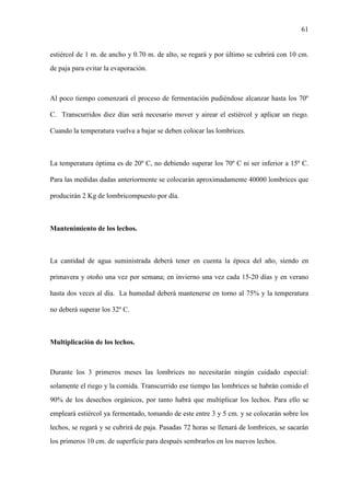 61
estiércol de 1 m. de ancho y 0.70 m. de alto, se regará y por último se cubrirá con 10 cm.
de paja para evitar la evaporación.
Al poco tiempo comenzará el proceso de fermentación pudiéndose alcanzar hasta los 70º
C. Transcurridos diez días será necesario mover y airear el estiércol y aplicar un riego.
Cuando la temperatura vuelva a bajar se deben colocar las lombrices.
La temperatura óptima es de 20º C, no debiendo superar los 70º C ni ser inferior a 15º C.
Para las medidas dadas anteriormente se colocarán aproximadamente 40000 lombrices que
producirán 2 Kg de lombricompuesto por día.
Mantenimiento de los lechos.
La cantidad de agua suministrada deberá tener en cuenta la época del año, siendo en
primavera y otoño una vez por semana; en invierno una vez cada 15-20 días y en verano
hasta dos veces al día. La humedad deberá mantenerse en torno al 75% y la temperatura
no deberá superar los 32º C.
Multiplicación de los lechos.
Durante los 3 primeros meses las lombrices no necesitarán ningún cuidado especial:
solamente el riego y la comida. Transcurrido ese tiempo las lombrices se habrán comido el
90% de los desechos orgánicos, por tanto habrá que multiplicar los lechos. Para ello se
empleará estiércol ya fermentado, tomando de este entre 3 y 5 cm. y se colocarán sobre los
lechos, se regará y se cubrirá de paja. Pasadas 72 horas se llenará de lombrices, se sacarán
los primeros 10 cm. de superficie para después sembrarlos en los nuevos lechos.
 