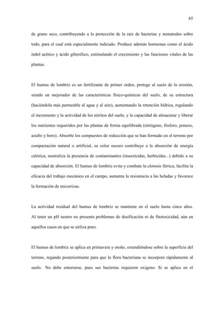 65
de grano seco, contribuyendo a la protección de la raíz de bacterias y nematodos sobre
todo, para el cual está especialmente indicado. Produce además hormonas como el ácido
indol acético y ácido giberélico, estimulando el crecimiento y las funciones vitales de las
plantas.
El humus de lombriz es un fertilizante de primer orden, protege al suelo de la erosión,
siendo un mejorador de las características físico-químicas del suelo, de su estructura
(haciéndola más permeable al agua y al aire), aumentando la retención hídrica, regulando
el incremento y la actividad de los nitritos del suelo, y la capacidad de almacenar y liberar
los nutrientes requeridos por las plantas de forma equilibrada (nitrógeno, fósforo, potasio,
azufre y boro). Absorbe los compuestos de reducción que se han formado en el terreno por
compactación natural o artificial, su color oscuro contribuye a la absorción de energía
calórica, neutraliza la presencia de contaminantes (insecticidas, herbicidas...) debido a su
capacidad de absorción. El humus de lombriz evita y combate la clorosis férrica, facilita la
eficacia del trabajo mecánico en el campo, aumenta la resistencia a las heladas y favorece
la formación de micorrizas.
La actividad residual del humus de lombriz se mantiene en el suelo hasta cinco años.
Al tener un pH neutro no presenta problemas de dosificación ni de fitotoxicidad, aún en
aquellos casos en que se utiliza puro.
El humus de lombriz se aplica en primavera y otoño, extendiéndose sobre la superficie del
terreno, regando posteriormente para que la flora bacteriana se incorpore rápidamente al
suelo. No debe enterrarse, pues sus bacterias requieren oxígeno. Si se aplica en el
 