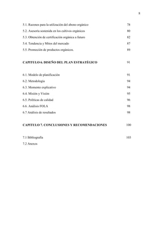 8
5.1. Razones para la utilización del abono orgánico
5.2. Asesoría sostenida en los cultivos orgánicos
5.3. Obtención de certificación orgánica a futuro
5.4. Tendencia y Mitos del mercado
5.5. Promoción de productos orgánicos.
CAPITULO 6. DISEÑO DEL PLAN ESTRATÉGICO
6.1. Modelo de planificación
6.2. Metodología
6.3. Momento explicativo
6.4. Misión y Visión
6.5. Políticas de calidad
6.6. Análisis FOLA
6.7 Análisis de resultados
CAPITULO 7. CONCLUSIONES Y RECOMENDACIONES
7.1 Bibliografía
7.2 Anexos
78
80
82
87
89
91
91
94
94
95
96
98
98
100
103
 