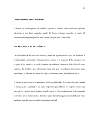 69
Compra-venta de humus de lombriz.
El humus de lombriz puede ser vendido a quienes se dedican a las actividades agrícolas
intensivas, y por tanto necesitan añadir de forma continua nutrientes al suelo, al
consumidor final para su jardín o a los comercios dedicados a su reventa.
3.10. IMPORTANCIA ECONÓMICA.
La eliminación de los residuos urbanos y desechos agroindustriales son un problema a
nivel mundial. La solución a este grave inconveniente es la selección de las basuras y con
la ayuda de las lombrices se puede regenerar y transformar éstas en un 100% de fertilizante
orgánico. La lombriz roja californiana tiene una gran importancia económica, pues
contribuye a la fertilización, aireación, mejora de la estructura y formación del suelo.
El humus de lombriz es un producto con grandes posibilidades de comercialización en todo
el mundo, pero su calidad es un factor importante para obtener los mejores precios del
mercado. La carne de lombriz puede ser utilizada en la alimentación animal de forma cruda
y directa o en la elaboración de harina de carne de lombriz para ser mezclada con otros
productos y producir concentrados de excelente calidad.
 