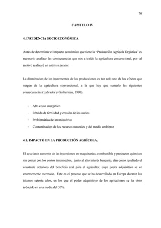 70
CAPITULO IV
4. INCIDENCIA SOCIOECONÓMICA
Antes de determinar el impacto económico que tiene la “Producción Agrícola Orgánica” es
necesario analizar las consecuencias que nos a traído la agricultura convencional, por tal
motivo realizaré un análisis previo:
La disminución de los incrementos de las producciones es tan solo uno de los efectos que
surgen de la agricultura convencional, a la que hay que sumarle las siguientes
consecuencias (Labrador y Guiberteau, 1990).
- Alto costo energético
- Pérdida de fertilidad y erosión de los suelos
- Problemática del monocultivo
- Contaminación de los recursos naturales y del medio ambiente
4.1. IMPACTO EN LA PRODUCCIÓN AGRÍCOLA.
El acuciante aumento de las inversiones en maquinarias, combustible y productos químicos
sin contar con los costos intermedios, junto al alto interés bancario, dan como resultado el
constante deterioro del beneficio real para el agricultor, cuyo poder adquisitivo se ve
enormemente mermado. Este es el proceso que se ha desarrollado en Europa durante los
últimos setenta años, en los que el poder adquisitivo de los agricultores se ha visto
reducido en una media del 30%.
 