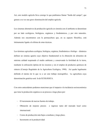 71
Así, este modelo agrícola lleva consigo lo que podríamos llamar “huída del campo”, que
genera a su vez una grave disminución del empleo agrícola.
Los sistemas alternativos de producción agrícola en sintonía con el ambiente se denominan
por un lado ecológicos, biológicos, orgánicos y biodinámicos, y por otro naturales.
Además nos encontramos con la permacultura que, en su aspecto filosófico, está
íntimamente ligada a la última de estas técnicas.
Los términos agricultura ecológica, biológica, orgánica, biodinámica o biológo – dinámica
definen un sistema agrario cuyo objetivo fundamental es la obtención de alimentos de
máxima calidad respetando el medio ambiente y conservando la fertilidad de la tierra,
mediante la utilización óptima de los recursos y sin el empleo de productos químicos de
síntesis (Consejo Regulador de la Agricultura Ecológica, 1990). Así queda legalmente
definido el núcleo de lo que va a ser este trabajo monográfico. La agricultura cuya
denominación genérica será la de ECOLOGICA.
Con estos antecedentes podemos mencionar que el impacto o la incidencia socioeconómica
que tiene la producción orgánica es un proceso a largo plazo por:
- El incremento de nuevas fuentes de trabajo.
- Obtención de mejores precios e ingresos tanto del mercado local como
internacional.
- Costos de producción más bajos a mediano y largo plazo.
- Incremento en la productividad.
 