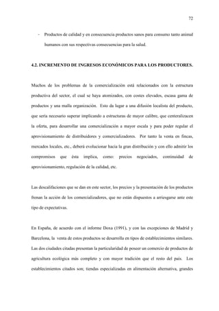 72
- Productos de calidad y en consecuencia productos sanos para consumo tanto animal
humanos con sus respectivas consecuencias para la salud.
4.2. INCREMENTO DE INGRESOS ECONÓMICOS PARA LOS PRODUCTORES.
Muchos de los problemas de la comercialización está relacionados con la estructura
productiva del sector, el cual se haya atomizados, con costes elevados, escasa gama de
productos y una malla organización. Esto da lugar a una difusión localista del producto,
que sería necesario superar implicando a estructuras de mayor calibre, que centeralizacen
la oferta, para desarrollar una comercialización a mayor escala y para poder regular el
aprovisionamiento de distribuidores y comercializadores. Por tanto la venta en fincas,
mercados locales, etc., deberá evolucionar hacia la gran distribución y con ello admitir los
compromisos que ésta implica, como: precios negociados, continuidad de
aprovisionamiento, regulación de la calidad, etc.
Las descalifaciones que se dan en este sector, los precios y la presentación de los productos
frenan la acción de los comercializadores, que no están dispuestos a arriesgarse ante este
tipo de expectativas.
En España, de acuerdo con el informe Doxa (1991), y con las excepciones de Madrid y
Barcelona, la venta de estos productos se desarrolla en tipos de establecimientos similares.
Las dos ciudades citadas presentan la particularidad de poseer un comercio de productos de
agricultura ecológica más completo y con mayor tradición que el resto del país. Los
establecimientos citados son; tiendas especializadas en alimentación alternativa, grandes
 