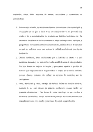 73
superficies, fincas, ferias mercados de abastas, asociaciones y cooperativas de
consumidores.
1. Tiendas especializadas, se encuentran dispersas en numerosas ciudades del país y
son aquellas en las que a pesar de su alto conocimiento de los productos que
venden y de su especialización, los productos de dietética, herbolario, etc. Se
encuentran sin diferenciar de los que tienen su origen en la agricultura ecológica, y
que por tanto provocan la confusión del consumidor, además el nivel de demanda
no suele ser suficiente como para sostener la vialidad económico de este tipo de
distribución.
2. Grandes superficies, están condicionadas por la debilidad de oferta y la casi
inexistente demanda, y por tanto no les resulta rentable la venta de estos productos.
Pero con ánimos de mejorar su imagen, y para poder soportar la presión del
mercado que exige cada día en mayor medida el respeto por el medio ambiente,
exponen algunos productos sin realizar las acciones de marketing que les
corresponden.
3. Ferias, mercadillos y fincas, este tipo de mercado resulta una solución localista,
mediante la que gran número de pequeños productores pueden vender sus
productos directamente. Esta forma de venta contribuye en poca medida a
desarrollar los mercados, aunque resulta eficaz para que productores menores que
no pueden acceder a otros canales comerciales, den salida a su producción.
 