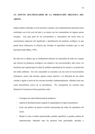 74
4.3. EFECTO MULTIPLICADOR DE LA PRODUCCIÓN ORGÁNICA DEL
ABONO.
Según estudios realizados a nivel nacional y europeo, este comportamiento presenta ciertas
similitudes con el de resto del país y no menos con los consumidores de algunos países
europeos. Una gran parte de los consumidores y conocedores del sector tiene un
conocimiento impreciso del significado e identificación del producto ecológico, lo que
puede hacer infructuoso el esfuerzo por divulgar la agricultura ecológica que se está
haciendo (Oude Ophus, 1991).
De todo esto se deduce que es fundamental informar al consumidor de todas las ventajas
que ofrecen los productos ecológicos con respecto a las convencionales, tales como: los
beneficios que reportan para la salud, la calidad comprobada de los mismos y la protección
del medio ambiente. Ero este consumidor se encuentra con una serie de inconvenientes
limitadores: perico más elevado, aspecto menos atractivo y la dificultad de una oferta
variada y regular a través de los circuitos normales, fundamentalmente. Además existe una
cierta desconfianza acerca de su procedencia. Por consiguiente las acciones para
dinamizar el consumo en líneas generales serán:
- Conseguir una oferta diferenciada de productos.
- Agilizar la distribución para asegurar la regularidad en el aprovisionamiento.
- Crear una política de precios racional consensuada por todos los operadores del
sector.
- Dirigir la venta a tiendas especializadas, grandes superficies y grandes cadenas de
supermercados, debiendo estar las primeras bien gestionadas, ubicadas y
 