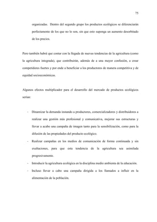 75
organizadas. Dentro del segundo grupo los productos ecológicos se diferenciarán
perfectamente de los que no lo son, sin que esto suponga un aumento desorbitado
de los precios.
Pero también habrá que contar con la llegada de nuevas tendencias de la agricultura (como
la agricultura integrada), que contribuirán, además de a una mayor confusión, a crear
competidores fuertes y por ende a beneficiar a los productores de manera competitiva y de
equidad socioeconómicas.
Algunos efectos multiplicador para el desarrollo del mercado de productos ecológicos
serían:
- Dinamizar la demanda instando a productores, comercializadores y distribuidores a
realizar una gestión más profesional y comunicativa, mejorar sus estructuras y
llevar a acabo una campaña de imagen tanto para la sensibilización, como para la
difusión de las propiedades del producto ecológico.
- Realizar campañas en los medios de comunicación de forma continuada y sin
exaltaciones, para que esta tendencia de la agricultura sea asimilada
progresivamente.
- Introducir la agricultura ecológica en la disciplina medio ambienta de la educación.
- Incluso llevar a cabo una campaña dirigida a los llamados a influir en la
alimentación de la población.
 