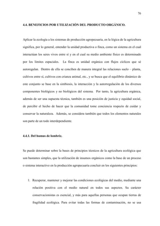 76
4.4. BENEFICIOS POR UTILIZACIÓN DEL PRODUCTO ORGÁNICO.
Aplicar la ecología a los sistemas de producción agropecuaria, en la lógica de la agricultura
significa, por lo general, entender la unidad productiva o finca, como un sistema en el cual
interactúan los seres vivos entre sí y en el cual su medio ambiente físico es determinado
por los limites espaciales. La finca es unidad orgánica con flujos cíclicos que sé
autoregulan. Dentro de ella se conciben de manera integral las relaciones suelo – planta,
cultivos entre sí, cultivos con crianza animal, etc., y se busca que el equilibrio dinámico de
este conjunto se base en la simbiosis, la interacción y la autorregulación de los diversos
componentes biológicos y no biológicos del sistema. Por tanto, la agricultura orgánica,
además de ser una supuesta técnica, también es una posición de justicia y equidad social,
de percibir el hecho de hacer que la comunidad tome conciencia respecto de cuidar y
conservar la naturaleza. Además, se considera también que todos los elementos naturales
son parte de un todo interdependiente.
4.4.1. Del humus de lombriz.
Se puede determinar sobre la bases de principios técnicos de la agricultura ecológica que
son bastantes simples, que la utilización de insumos orgánicos como la base de un proceso
o sistema interactivo en la producción agropecuaria concluir en los siguientes principios:
1. Recuperar, mantener y mejorar las condiciones ecológicas del medio, mediante una
relación positiva con el medio natural en todos sus aspectos. Su carácter
conservacionistas es esencial, y más para aquellas personas que ocupan tierras de
fragilidad ecológica. Para evitar todas las formas de contaminación, no se usa
 