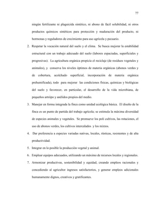 77
ningún fertilizante ni plaguicida sintético, ni abono de fácil solubilidad, ni otros
productos químicos sintéticos para protección y maduración del producto, ni
hormonas y reguladores de crecimiento para uso agrícola y pecuario.
2. Respetar la vocación natural del suelo y el clima. Se busca mejorar la estabilidad
estructural con un trabajo adecuado del suelo (labores espaciadas, superficiales y
progresivas). La agricultura orgánica propicia el reciclaje (de residuos vegetales y
animales), y conserva los niveles óptimos de materia orgánicas (abonos verdes y
de cobertura, acolchado superficial, incorporación de materia orgánica
prehumificada), todo para mejorar las condiciones físicas, químicas y biológicas
del suelo y favorecer, en particular, el desarrollo de la vida microbiana, de
pequeños artrópo y anélidos propios del medio.
3. Manejar en forma integrada la finca como unidad ecológica básica. El diseño de la
finca es un punto de partida del trabajo agrícola; se estimula la máxima diversidad
de especies animales y vegetales. Se promueve los poli cultivos, las rotaciones, el
uso de abonos verdes, los cultivos intercalados y los mixtos.
4. Dar preferencia a especies variadas nativas, locales, rústicas, resistentes y de alta
productividad.
5. Integrar en lo posible la producción vegetal y animal.
6. Emplear equipos adecuados, utilizando un máximo de recursos locales y regionales.
7. Armonizar productivas, sostenibilidad y equidad, creando empleos racionales y
concediendo al agricultor ingresos satisfactorios, y generar empleos adicionales
humanamente dignos, creativos y gratificantes.
 