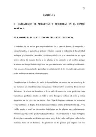 78
CAPITULO V
5. ESTRATEGIAS DE MARKETING Y PUBLICIDAD EN EL CAMPO
AGRÍCOLA.
5.1. RAZONES PARA LA UTILIZACIÓN DEL ABONO ORGÁNICO.
El deterioro de los suelos, por empobrecimiento de la capa de humus, de magnesio y
oliogoelementos, el aumento de potasio y fósforo (sales), la reducción de la actividad
biológica, por herbicidas, pesticidas, fertilizantes sintéticos, y la contaminación por agro
tóxicos afecta de manera directa a las plantas, a los animales y al hombre, porque
ocasionan un desequilibrio ecológico en los agro ecosistemas, intervenidos por el hombre,
y en los ecosistemas naturales que sufren la contaminación de los productos agroquímicos
en los ambientes acuáticos, aéreo y terrestre.
Es evidente que la fertilidad del suelo, la fecundidad de las plantas, de los animales y de
los humanos son manifestaciones particulares e indiscociables solamente de un mismo
fenómeno. Se admite así la existencia de un ciclo de sustancias vivas: partículas vivas
elementales quedarían intactas en todo el ciclo biológico, incluido el suelo y serían
absorbidas por las raíces de las plantas. Esta “Ley de la conservación de las sustancias
vivas” contradice el dogma de la mineralización nacido con las primeras teorías de J. Von
Lleblg, según el cual los intercambio fisiológicos en las plantas son exclusivamente
micromoleculares, hecho que nunca fue demostrado. En consecuencia, el efecto mutágeno
de energías o sustancias artificiales repercute a través de los ciclos biológicos, ciclos de los
mutantes, hasta el ser humano; la generación de la química que empieza con los
 