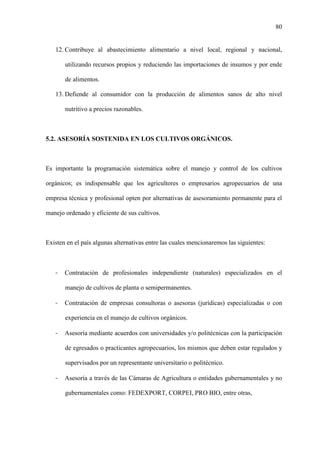 80
12. Contribuye al abastecimiento alimentario a nivel local, regional y nacional,
utilizando recursos propios y reduciendo las importaciones de insumos y por ende
de alimentos.
13. Defiende al consumidor con la producción de alimentos sanos de alto nivel
nutritivo a precios razonables.
5.2. ASESORÍA SOSTENIDA EN LOS CULTIVOS ORGÁNICOS.
Es importante la programación sistemática sobre el manejo y control de los cultivos
orgánicos; es indispensable que los agricultores o empresarios agropecuarios de una
empresa técnica y profesional opten por alternativas de asesoramiento permanente para el
manejo ordenado y eficiente de sus cultivos.
Existen en el país algunas alternativas entre las cuales mencionaremos las siguientes:
- Contratación de profesionales independiente (naturales) especializados en el
manejo de cultivos de planta o semipermanentes.
- Contratación de empresas consultoras o asesoras (jurídicas) especializadas o con
experiencia en el manejo de cultivos orgánicos.
- Asesoría mediante acuerdos con universidades y/o politécnicas con la participación
de egresados o practicantes agropecuarios, los mismos que deben estar regulados y
supervisados por un representante universitario o politécnico.
- Asesoría a través de las Cámaras de Agricultura o entidades gubernamentales y no
gubernamentales como: FEDEXPORT, CORPEI, PRO BIO, entre otras,
 