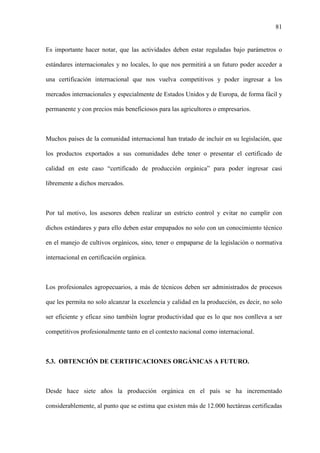 81
Es importante hacer notar, que las actividades deben estar reguladas bajo parámetros o
estándares internacionales y no locales, lo que nos permitirá a un futuro poder acceder a
una certificación internacional que nos vuelva competitivos y poder ingresar a los
mercados internacionales y especialmente de Estados Unidos y de Europa, de forma fácil y
permanente y con precios más beneficiosos para las agricultores o empresarios.
Muchos países de la comunidad internacional han tratado de incluir en su legislación, que
los productos exportados a sus comunidades debe tener o presentar el certificado de
calidad en este caso “certificado de producción orgánica” para poder ingresar casi
libremente a dichos mercados.
Por tal motivo, los asesores deben realizar un estricto control y evitar no cumplir con
dichos estándares y para ello deben estar empapados no solo con un conocimiento técnico
en el manejo de cultivos orgánicos, sino, tener o empaparse de la legislación o normativa
internacional en certificación orgánica.
Los profesionales agropecuarios, a más de técnicos deben ser administrados de procesos
que les permita no solo alcanzar la excelencia y calidad en la producción, es decir, no solo
ser eficiente y eficaz sino también lograr productividad que es lo que nos conlleva a ser
competitivos profesionalmente tanto en el contexto nacional como internacional.
5.3. OBTENCIÓN DE CERTIFICACIONES ORGÁNICAS A FUTURO.
Desde hace siete años la producción orgánica en el país se ha incrementado
considerablemente, al punto que se estima que existen más de 12.000 hectáreas certificadas
 