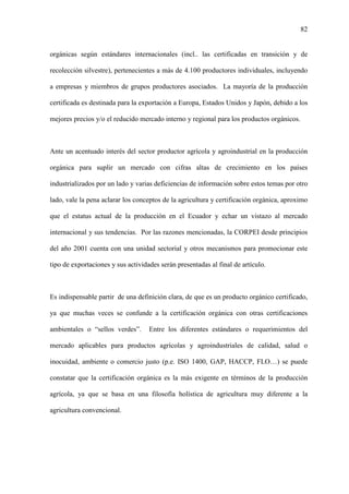 82
orgánicas según estándares internacionales (incl.. las certificadas en transición y de
recolección silvestre), pertenecientes a más de 4.100 productores individuales, incluyendo
a empresas y miembros de grupos productores asociados. La mayoría de la producción
certificada es destinada para la exportación a Europa, Estados Unidos y Japón, debido a los
mejores precios y/o el reducido mercado interno y regional para los productos orgánicos.
Ante un acentuado interés del sector productor agrícola y agroindustrial en la producción
orgánica para suplir un mercado con cifras altas de crecimiento en los países
industrializados por un lado y varias deficiencias de información sobre estos temas por otro
lado, vale la pena aclarar los conceptos de la agricultura y certificación orgánica, aproximo
que el estatus actual de la producción en el Ecuador y echar un vistazo al mercado
internacional y sus tendencias. Por las razones mencionadas, la CORPEI desde principios
del año 2001 cuenta con una unidad sectorial y otros mecanismos para promocionar este
tipo de exportaciones y sus actividades serán presentadas al final de artículo.
Es indispensable partir de una definición clara, de que es un producto orgánico certificado,
ya que muchas veces se confunde a la certificación orgánica con otras certificaciones
ambientales o “sellos verdes”. Entre los diferentes estándares o requerimientos del
mercado aplicables para productos agrícolas y agroindustriales de calidad, salud o
inocuidad, ambiente o comercio justo (p.e. ISO 1400, GAP, HACCP, FLO…) se puede
constatar que la certificación orgánica es la más exigente en términos de la producción
agrícola, ya que se basa en una filosofía holística de agricultura muy diferente a la
agricultura convencional.
 