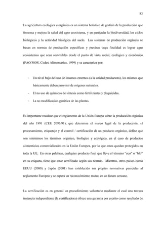 83
La agricultura ecológica u orgánica es un sistema holístico de gestión de la producción que
fomenta y mejora la salud del agro ecosistema, y en particular la biodiversidad, los ciclos
biológicos y la actividad biológica del suelo. Los sistemas de producción orgáncia se
basan en normas de producción específicas y precisas cuya finalidad es lograr agro
ecosistemas que sean sostenibles desde el punto de vista social, ecológico y económico
(FAO/MOS, Codex Alimentarius, 1999( y se caracteriza por:
- Un nivel bajo del uso de insumos externos (a la unidad productora), los mismos que
básicamente deben provenir de orígenes naturales.
- El no uso de químicos de síntesis como fertilizantes y plaguicidas.
- La no modificación genética de las plantas.
Es importante recalcar que el reglamento de la Unión Europa sobre la producción orgánica
del año 1991 (CEE 2092/91), que determina el marco legal de la producción, el
procesamiento, etiquetaje y el control / certificación de un producto orgánico, define que
son sinónimos los términos orgánico, biológico y ecológico, en el caso de productos
alimenticios comercializados en la Unión Europea, por lo que estos quedan protegidos en
toda la UE. En otras palabras, cualquier producto final que lleve el término “eco” o “blo”
en su etiqueta, tiene que estar certificado según sus normas. Mientras, otros países como
EEUU (2000) y Japón (2001) han establecido sus propias normativas parecidas al
reglamento Europeo y se espera un reconocimiento mutuo en un futuro cercano.
La certificación es en general un procedimiento voluntario mediante el cual una tercera
instancia independiente (la certificadora) ofrece una garantía por escrito como resultado de
 