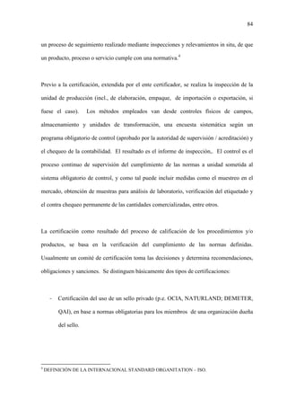 84
un proceso de seguimiento realizado mediante inspecciones y relevamientos in situ, de que
un producto, proceso o servicio cumple con una normativa.4
Previo a la certificación, extendida por el ente certificador, se realiza la inspección de la
unidad de producción (incl., de elaboración, empaque, de importación o exportación, si
fuese el caso). Los métodos empleados van desde controles físicos de campos,
almacenamiento y unidades de transformación, una encuesta sistemática según un
programa obligatorio de control (aprobado por la autoridad de supervisión / acreditación) y
el chequeo de la contabilidad. El resultado es el informe de inspección,. El control es el
proceso continuo de supervisión del cumplimiento de las normas a unidad sometida al
sistema obligatorio de control, y como tal puede incluir medidas como el muestreo en el
mercado, obtención de muestras para análisis de laboratorio, verificación del etiquetado y
el contra chequeo permanente de las cantidades comercializadas, entre otros.
La certificación como resultado del proceso de calificación de los procedimientos y/o
productos, se basa en la verificación del cumplimiento de las normas definidas.
Usualmente un comité de certificación toma las decisiones y determina recomendaciones,
obligaciones y sanciones. Se distinguen básicamente dos tipos de certificaciones:
- Certificación del uso de un sello privado (p.e. OCIA, NATURLAND; DEMETER,
QAI), en base a normas obligatorias para los miembros de una organización dueña
del sello.
4
DEFINICIÓN DE LA INTERNACIONAL STANDARD ORGANITATION – ISO.
 