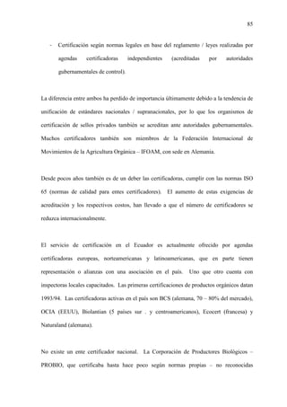 85
- Certificación según normas legales en base del reglamento / leyes realizadas por
agendas certificadoras independientes (acreditadas por autoridades
gubernamentales de control).
La diferencia entre ambos ha perdido de importancia últimamente debido a la tendencia de
unificación de estándares nacionales / supranacionales, por lo que los organismos de
certificación de sellos privados también se acreditan ante autoridades gubernamentales.
Muchos certificadores también son miembros de la Federación Internacional de
Movimientos de la Agricultura Orgánica – IFOAM, con sede en Alemania.
Desde pocos años también es de un deber las certificadoras, cumplir con las normas ISO
65 (normas de calidad para entes certificadores). El aumento de estas exigencias de
acreditación y los respectivos costos, han llevado a que el número de certificadores se
reduzca internacionalmente.
El servicio de certificación en el Ecuador es actualmente ofrecido por agendas
certificadoras europeas, norteamericanas y latinoamericanas, que en parte tienen
representación o alianzas con una asociación en el país. Uno que otro cuenta con
inspectoras locales capacitados. Las primeras certificaciones de productos orgánicos datan
1993/94. Las certificadoras activas en el país son BCS (alemana, 70 – 80% del mercado),
OCIA (EEUU), Biolantian (5 países sur . y centroamericanos), Ecocert (francesa) y
Naturaland (alemana).
No existe un ente certificador nacional. La Corporación de Productores Biológicos –
PROBIO, que certificaba hasta hace poco según normas propias – no reconocidas
 